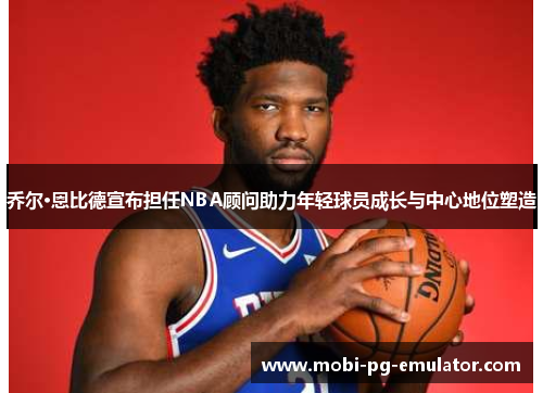 乔尔·恩比德宣布担任NBA顾问助力年轻球员成长与中心地位塑造 乔尔·恩比德宣布担任NBA顾问助力年轻球员成长与中心地位塑造
