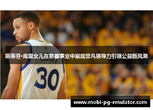 斯蒂芬·库里女儿在慈善事业中展现非凡领导力引领公益新风潮 斯蒂芬·库里女儿在慈善事业中展现非凡领导力引领公益新风潮