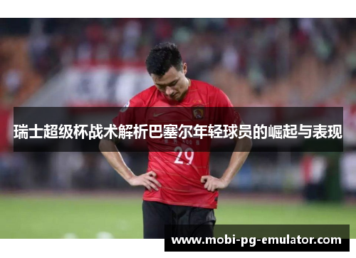 瑞士超级杯战术解析巴塞尔年轻球员的崛起与表现 瑞士超级杯战术解析巴塞尔年轻球员的崛起与表现