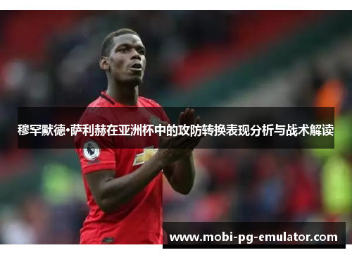 穆罕默德·萨利赫在亚洲杯中的攻防转换表现分析与战术解读 穆罕默德·萨利赫在亚洲杯中的攻防转换表现分析与战术解读