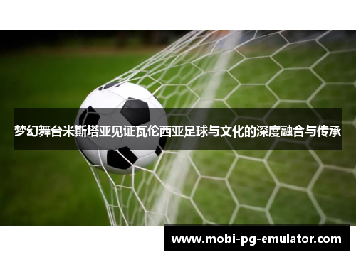 梦幻舞台米斯塔亚见证瓦伦西亚足球与文化的深度融合与传承 梦幻舞台米斯塔亚见证瓦伦西亚足球与文化的深度融合与传承