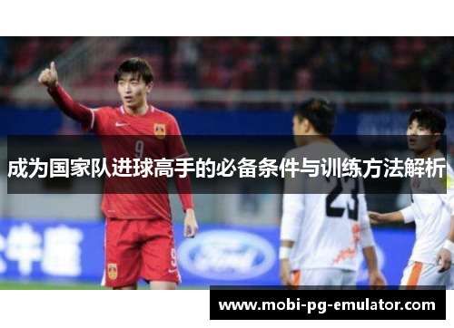成为国家队进球高手的必备条件与训练方法解析 成为国家队进球高手的必备条件与训练方法解析
