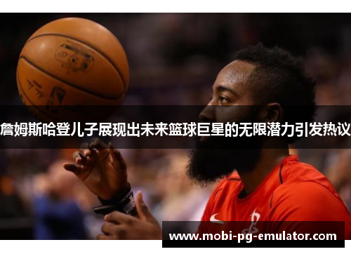 詹姆斯哈登儿子展现出未来篮球巨星的无限潜力引发热议 詹姆斯哈登儿子展现出未来篮球巨星的无限潜力引发热议