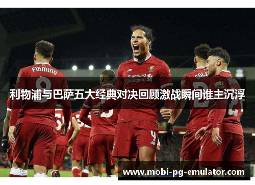 利物浦与巴萨五大经典对决回顾激战瞬间谁主沉浮 利物浦与巴萨五大经典对决回顾激战瞬间谁主沉浮