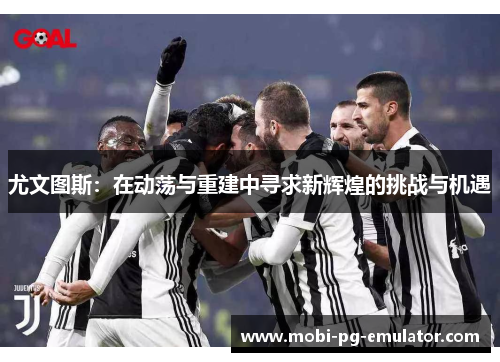 尤文图斯:在动荡与重建中寻求新辉煌的挑战与机遇 尤文图斯:在动荡与重建中寻求新辉煌的挑战与机遇