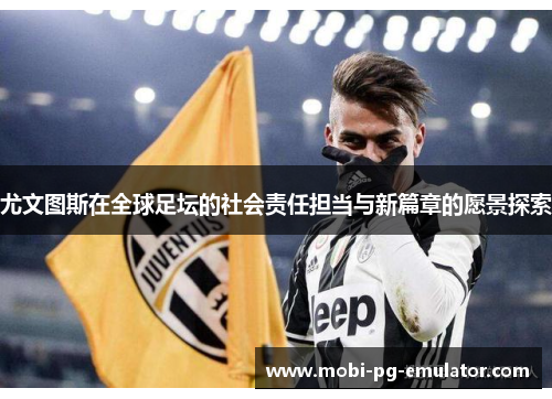 尤文图斯在全球足坛的社会责任担当与新篇章的愿景探索 尤文图斯在全球足坛的社会责任担当与新篇章的愿景探索