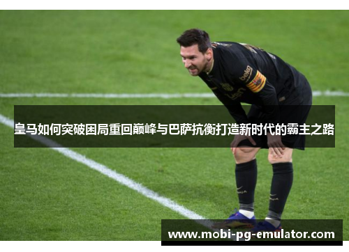 皇马如何突破困局重回巅峰与巴萨抗衡打造新时代的霸主之路 皇马如何突破困局重回巅峰与巴萨抗衡打造新时代的霸主之路