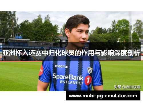 亚洲杯入选赛中归化球员的作用与影响深度剖析 亚洲杯入选赛中归化球员的作用与影响深度剖析