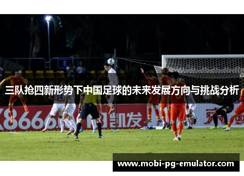 三队抢四新形势下中国足球的未来发展方向与挑战分析 三队抢四新形势下中国足球的未来发展方向与挑战分析