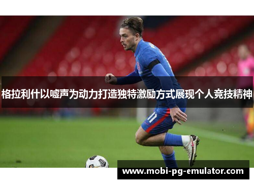 格拉利什以嘘声为动力打造独特激励方式展现个人竞技精神 格拉利什以嘘声为动力打造独特激励方式展现个人竞技精神