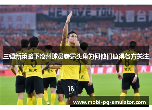 三镇新策略下沧州球员崭露头角为何他们值得各方关注