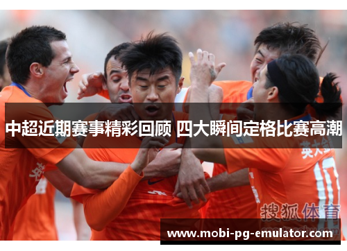 中超近期赛事精彩回顾 四大瞬间定格比赛高潮 中超近期赛事精彩回顾 四大瞬间定格比赛高潮