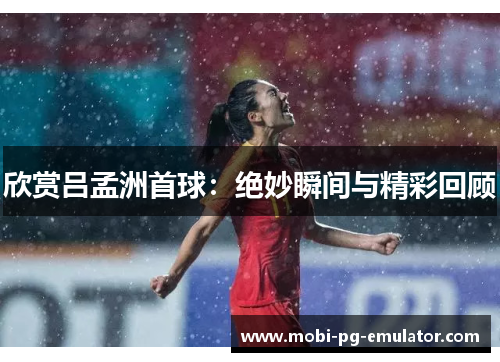欣赏吕孟洲首球:绝妙瞬间与精彩回顾 欣赏吕孟洲首球:绝妙瞬间与精彩回顾