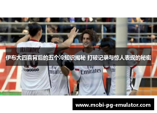 伊布大四喜背后的五个冷知识揭秘 打破记录与惊人表现的秘密 伊布大四喜背后的五个冷知识揭秘 打破记录与惊人表现的秘密