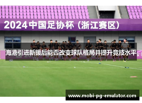 海港引进新援后能否改变球队格局并提升竞技水平 海港引进新援后能否改变球队格局并提升竞技水平