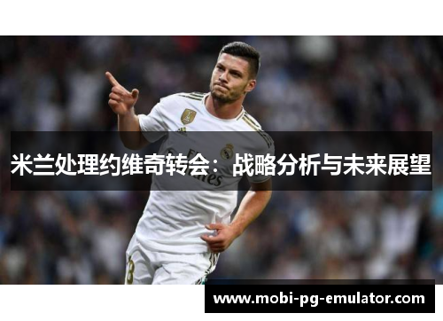 米兰处理约维奇转会:战略分析与未来展望 米兰处理约维奇转会:战略分析与未来展望