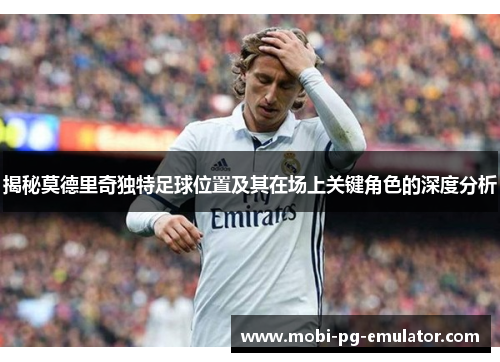 揭秘莫德里奇独特足球位置及其在场上关键角色的深度分析 揭秘莫德里奇独特足球位置及其在场上关键角色的深度分析