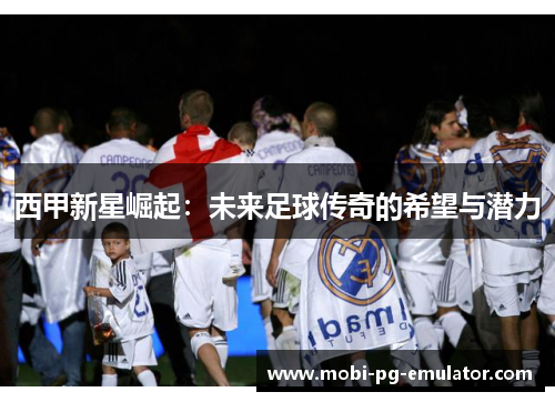 西甲新星崛起:未来足球传奇的希望与潜力 西甲新星崛起:未来足球传奇的希望与潜力