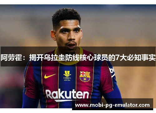 阿劳霍:揭开乌拉圭防线核心球员的7大必知事实 阿劳霍:揭开乌拉圭防线核心球员的7大必知事实