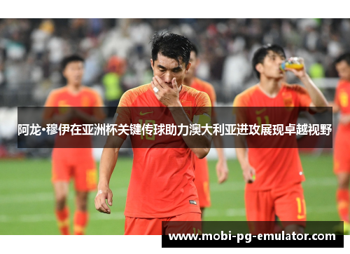 阿龙·穆伊在亚洲杯关键传球助力澳大利亚进攻展现卓越视野 阿龙·穆伊在亚洲杯关键传球助力澳大利亚进攻展现卓越视野