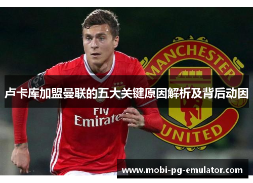 卢卡库加盟曼联的五大关键原因解析及背后动因 卢卡库加盟曼联的五大关键原因解析及背后动因