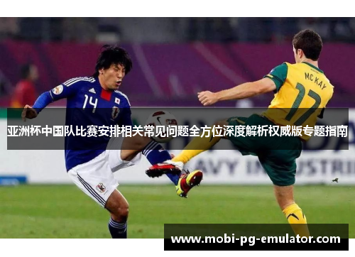 亚洲杯中国队比赛安排相关常见问题全方位深度解析权威版专题指南