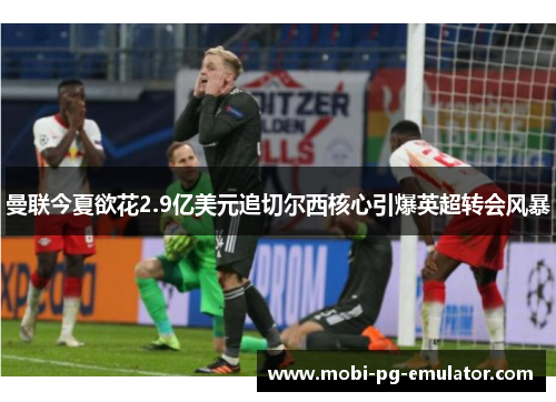 曼联今夏欲花2.9亿美元追切尔西核心引爆英超转会风暴